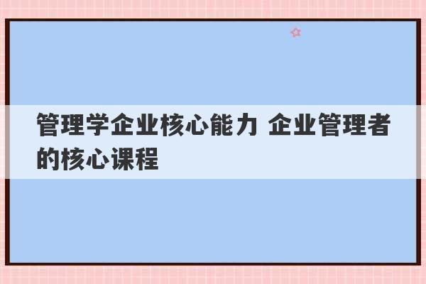 管理学企业核心能力 企业管理者的核心课程