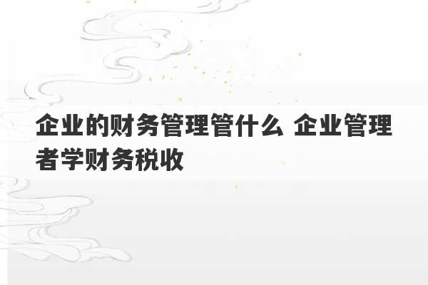 企业的财务管理管什么 企业管理者学财务税收