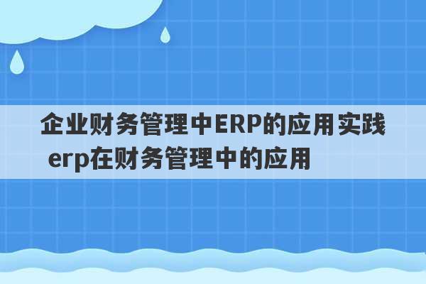 企业财务管理中ERP的应用实践 erp在财务管理中的应用