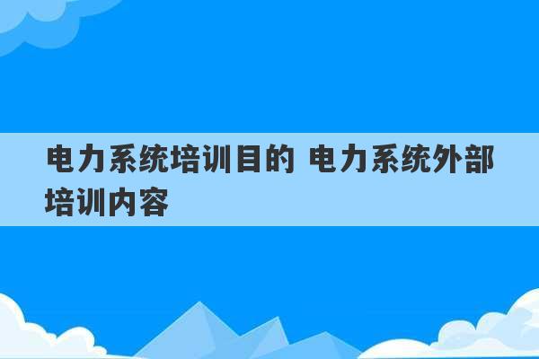 电力系统培训目的 电力系统外部培训内容