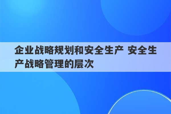 企业战略规划和安全生产 安全生产战略管理的层次