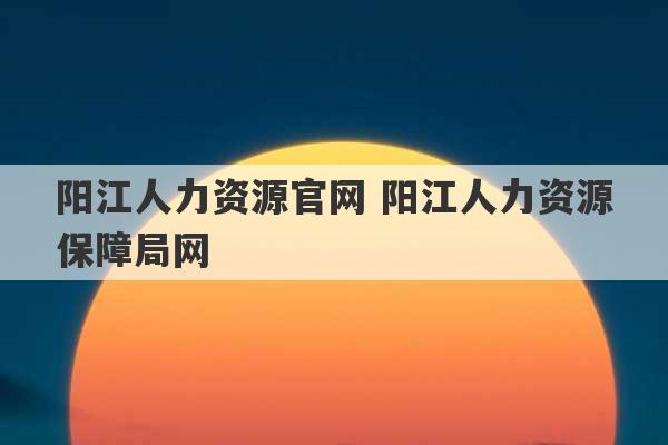 阳江人力资源官网 阳江人力资源保障局网