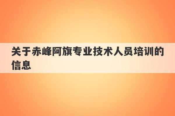 关于赤峰阿旗专业技术人员培训的信息