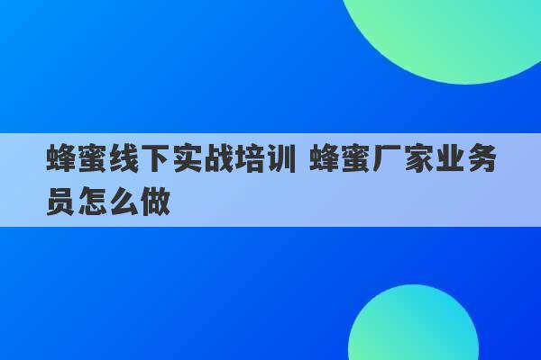 蜂蜜线下实战培训 蜂蜜厂家业务员怎么做