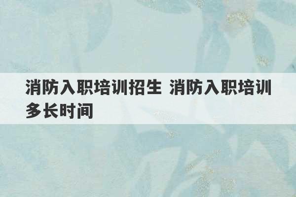 消防入职培训招生 消防入职培训多长时间