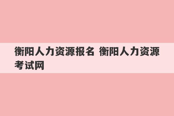 衡阳人力资源报名 衡阳人力资源考试网