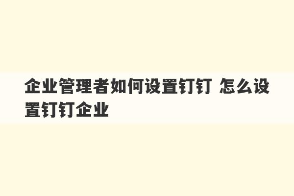 企业管理者如何设置钉钉 怎么设置钉钉企业