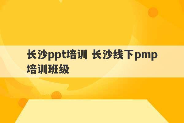 长沙ppt培训 长沙线下pmp培训班级