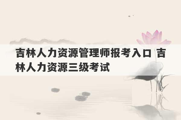 吉林人力资源管理师报考入口 吉林人力资源三级考试