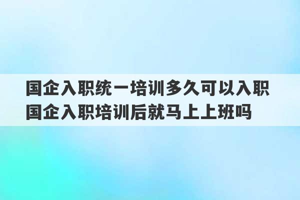 国企入职统一培训多久可以入职 国企入职培训后就马上上班吗