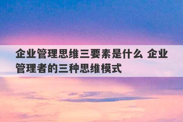 企业管理思维三要素是什么 企业管理者的三种思维模式