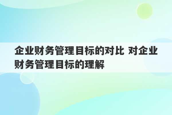 企业财务管理目标的对比 对企业财务管理目标的理解