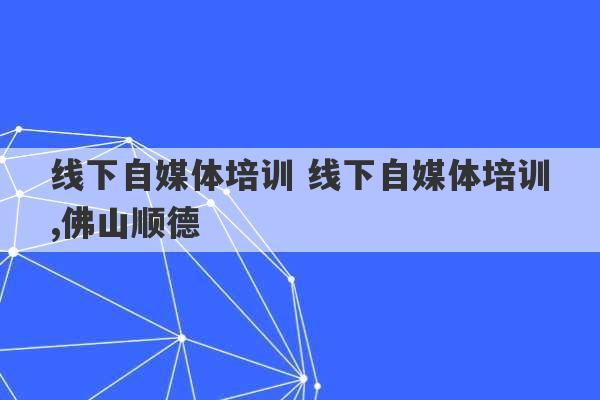 线下自媒体培训 线下自媒体培训,佛山顺德