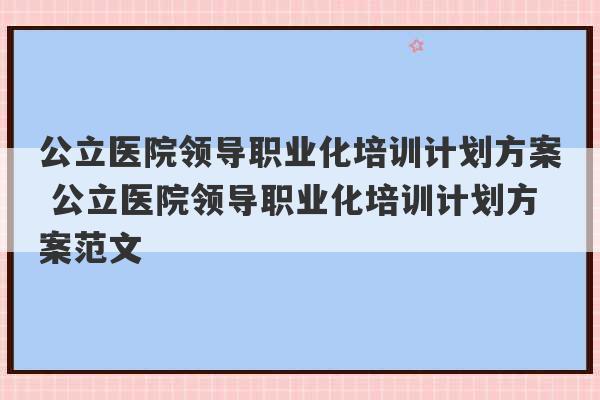 公立医院领导职业化培训计划方案 公立医院领导职业化培训计划方案范文