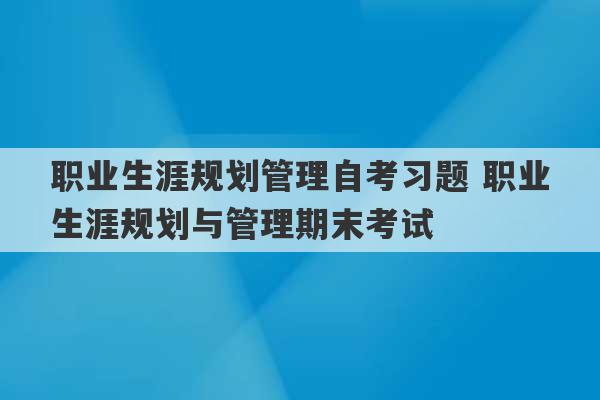 职业生涯规划管理自考习题 职业生涯规划与管理期末考试