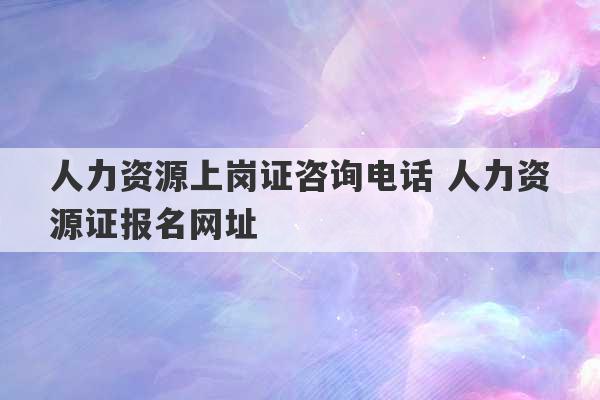 人力资源上岗证咨询电话 人力资源证报名网址