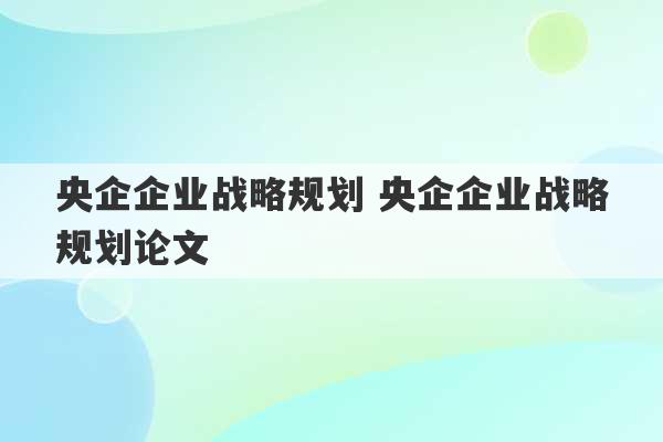 央企企业战略规划 央企企业战略规划论文