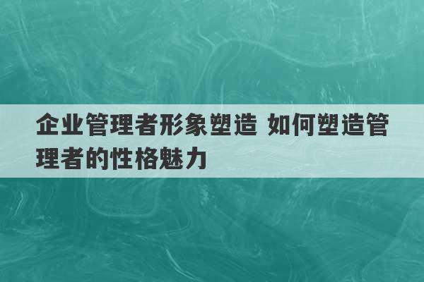 企业管理者形象塑造 如何塑造管理者的性格魅力