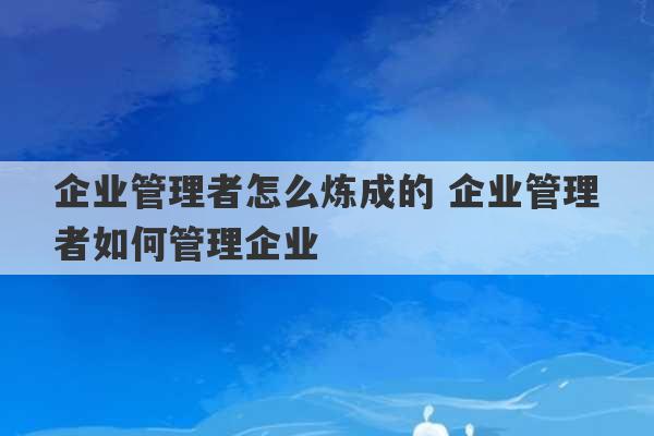 企业管理者怎么炼成的 企业管理者如何管理企业