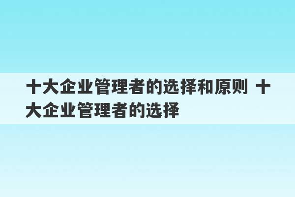 十大企业管理者的选择和原则 十大企业管理者的选择