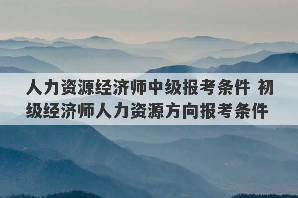 人力资源经济师中级报考条件 初级经济师人力资源方向报考条件