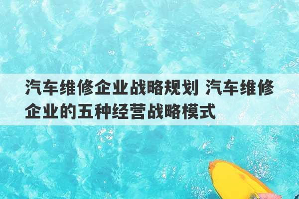 汽车维修企业战略规划 汽车维修企业的五种经营战略模式