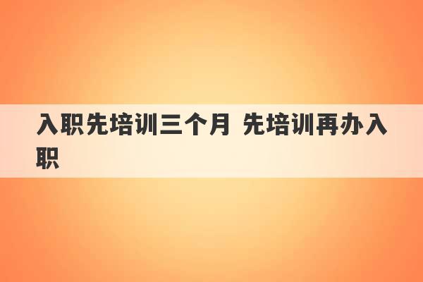 入职先培训三个月 先培训再办入职