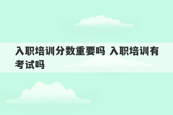 入职培训分数重要吗 入职培训有考试吗