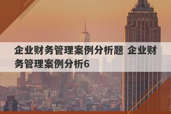 企业财务管理案例分析题 企业财务管理案例分析6