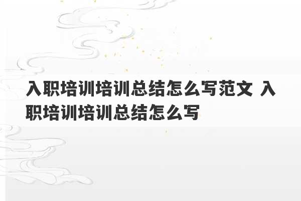 入职培训培训总结怎么写范文 入职培训培训总结怎么写