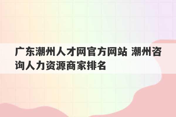 广东潮州人才网官方网站 潮州咨询人力资源商家排名