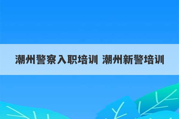 潮州警察入职培训 潮州新警培训