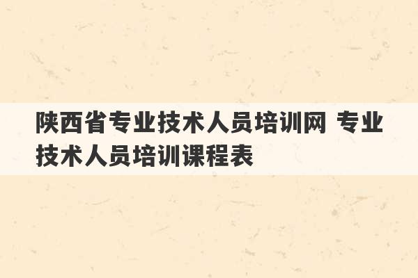 陕西省专业技术人员培训网 专业技术人员培训课程表