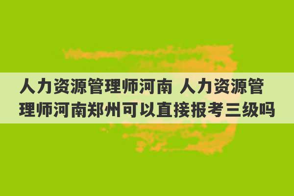 人力资源管理师河南 人力资源管理师河南郑州可以直接报考三级吗