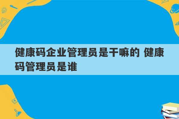 健康码企业管理员是干嘛的 健康码管理员是谁