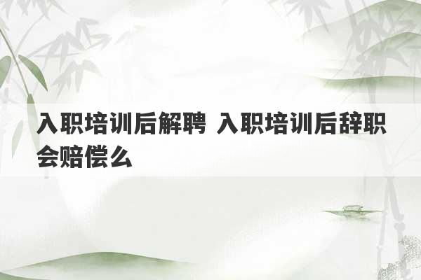 入职培训后解聘 入职培训后辞职会赔偿么