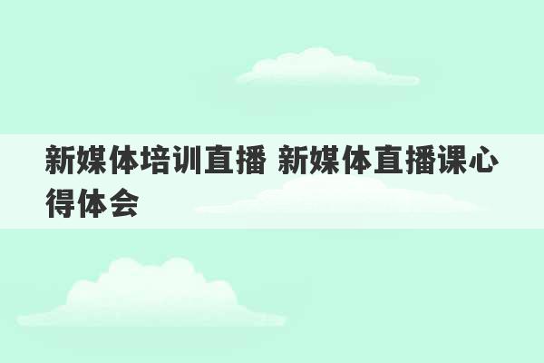 新媒体培训直播 新媒体直播课心得体会