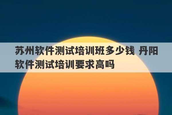 苏州软件测试培训班多少钱 丹阳软件测试培训要求高吗