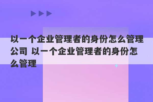 以一个企业管理者的身份怎么管理公司 以一个企业管理者的身份怎么管理