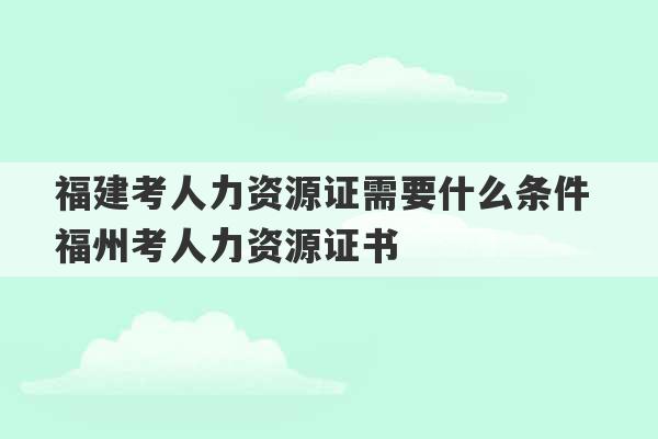 福建考人力资源证需要什么条件 福州考人力资源证书