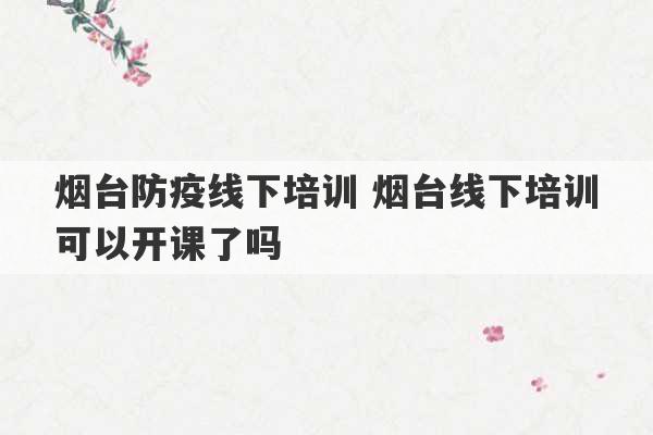 烟台防疫线下培训 烟台线下培训可以开课了吗