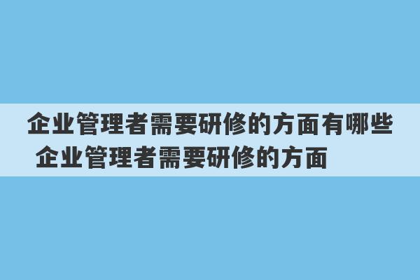 企业管理者需要研修的方面有哪些 企业管理者需要研修的方面