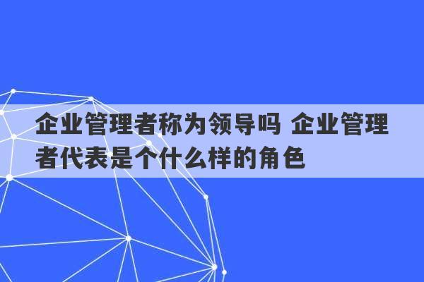 企业管理者称为领导吗 企业管理者代表是个什么样的角色