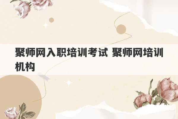 聚师网入职培训考试 聚师网培训机构