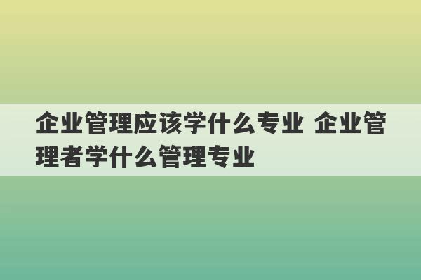 企业管理应该学什么专业 企业管理者学什么管理专业