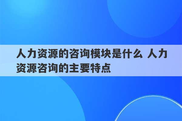 人力资源的咨询模块是什么 人力资源咨询的主要特点