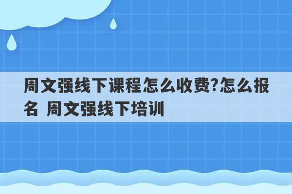 周文强线下课程怎么收费?怎么报名 周文强线下培训