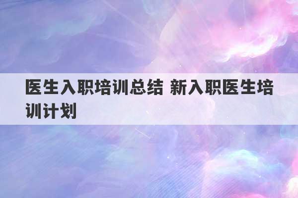 医生入职培训总结 新入职医生培训计划