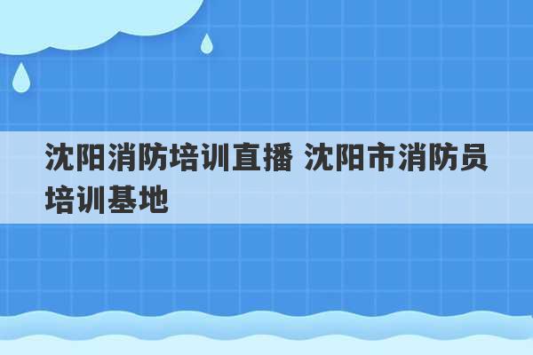 沈阳消防培训直播 沈阳市消防员培训基地