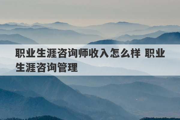 职业生涯咨询师收入怎么样 职业生涯咨询管理